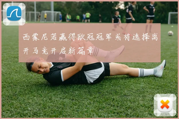 西蒙尼若赢得欧冠冠军或将选择离开马竞开启新篇章