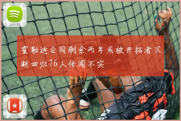 霍勒迪合同剩余两年或被开拓者买断回归76人传闻不实