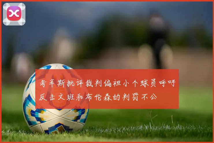 考辛斯批评裁判偏袒小个球员呼吁反击文班和布伦森的判罚不公