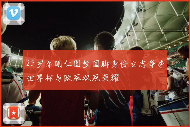 25岁李刚仁圆梦国脚身份立志争夺世界杯与欧冠双冠荣耀