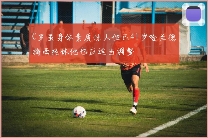 C罗虽身体素质惊人但已41岁哈兰德梅西轮休他也应适当调整