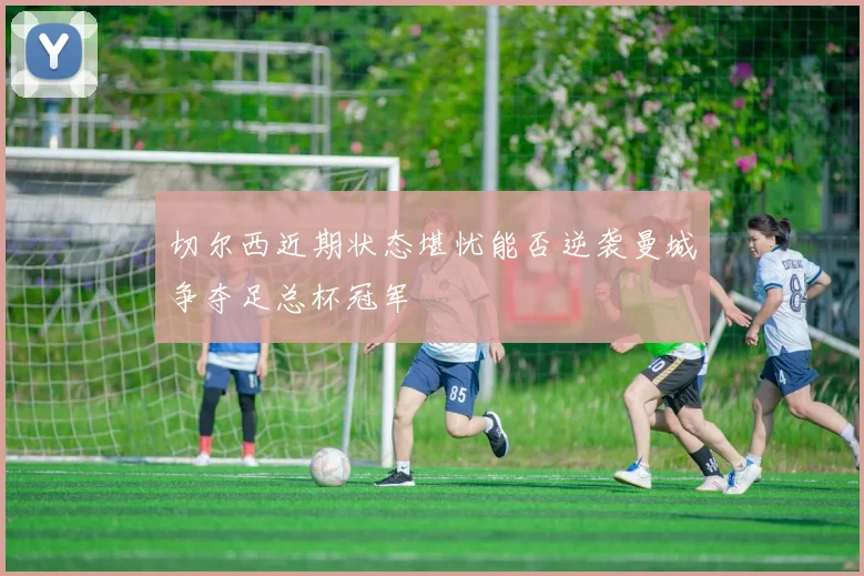 切尔西近期状态堪忧能否逆袭曼城争夺足总杯冠军