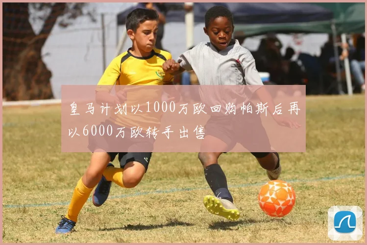 皇马计划以1000万欧回购帕斯后再以6000万欧转手出售