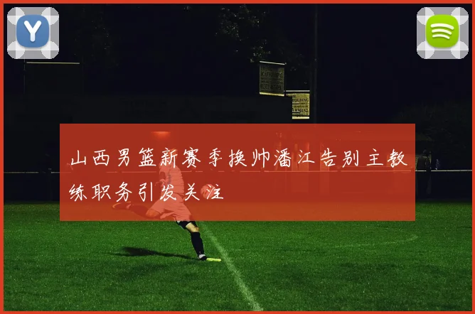 山西男篮新赛季换帅潘江告别主教练职务引发关注