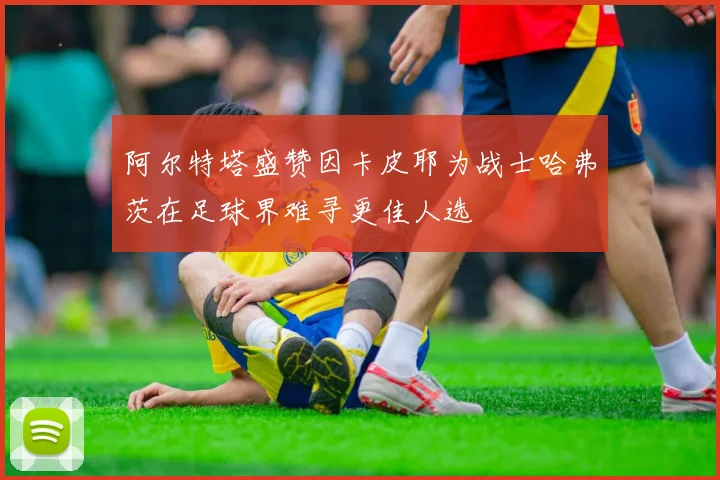 阿尔特塔盛赞因卡皮耶为战士哈弗茨在足球界难寻更佳人选