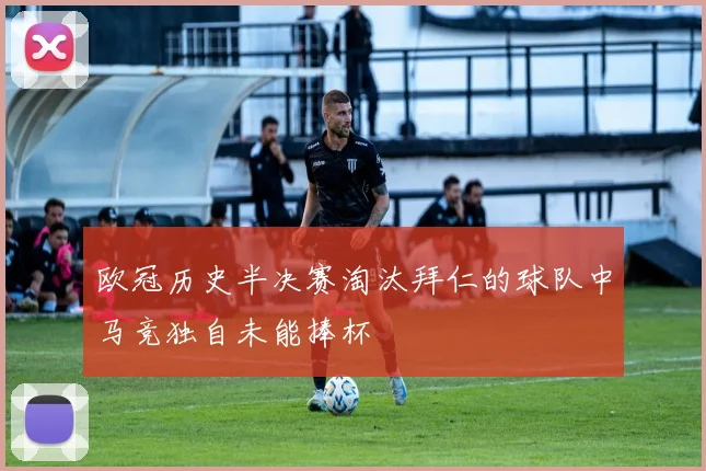 欧冠历史半决赛淘汰拜仁的球队中马竞独自未能捧杯