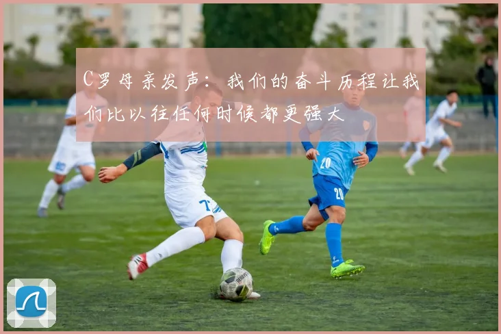 C罗母亲发声：我们的奋斗历程让我们比以往任何时候都更强大