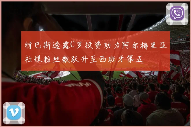 特巴斯透露C罗投资助力阿尔梅里亚社媒粉丝数跃升至西班牙第五