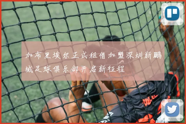 加布里埃尔正式租借加盟深圳新鹏城足球俱乐部开启新征程