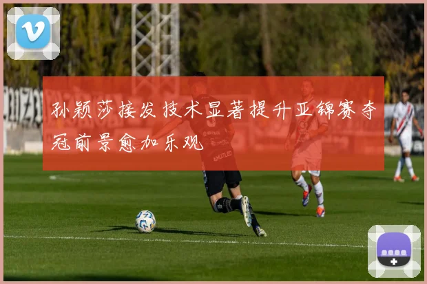 孙颖莎接发技术显著提升亚锦赛夺冠前景愈加乐观