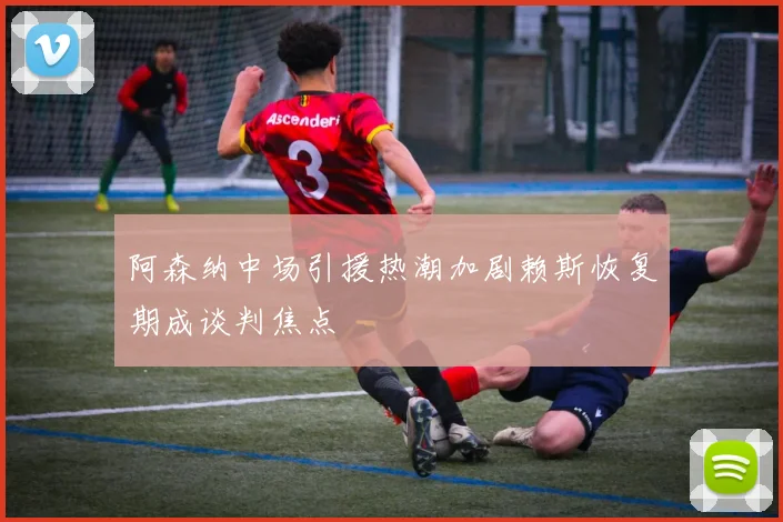 阿森纳中场引援热潮加剧赖斯恢复期成谈判焦点