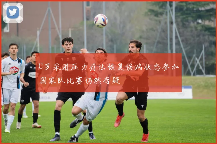 C罗采用压力疗法恢复伤病状态参加国家队比赛仍然存疑