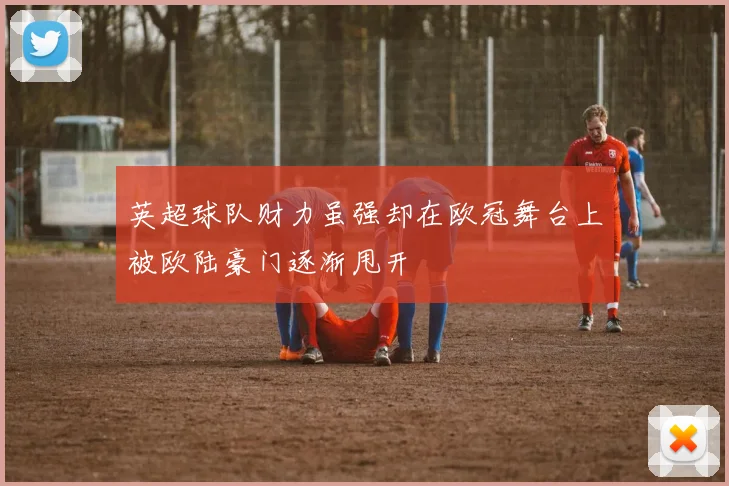 英超球队财力虽强却在欧冠舞台上被欧陆豪门逐渐甩开