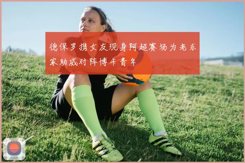 德保罗携女友现身阿超赛场为老东家助威对阵博卡青年