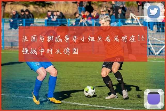 法国与挪威争夺小组头名或将在16强战中对决德国