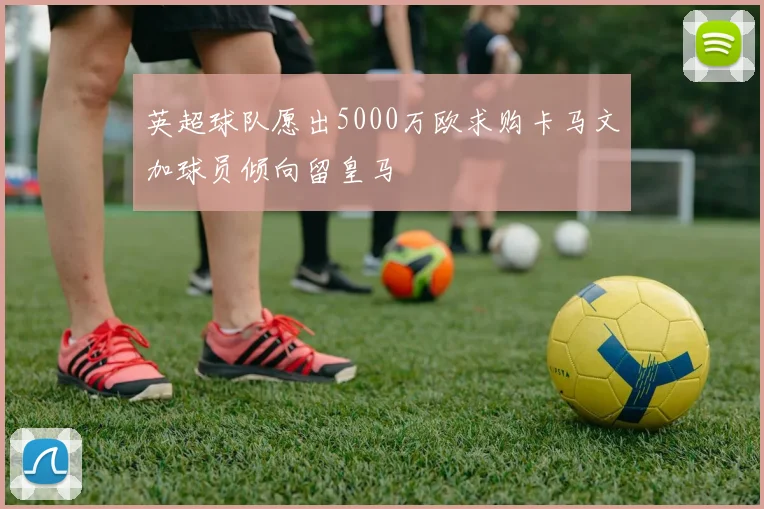 英超球队愿出5000万欧求购卡马文加球员倾向留皇马