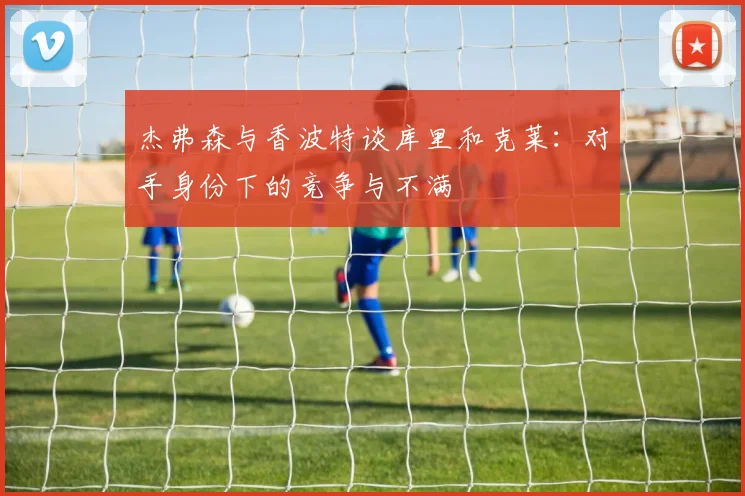 杰弗森与香波特谈库里和克莱：对手身份下的竞争与不满