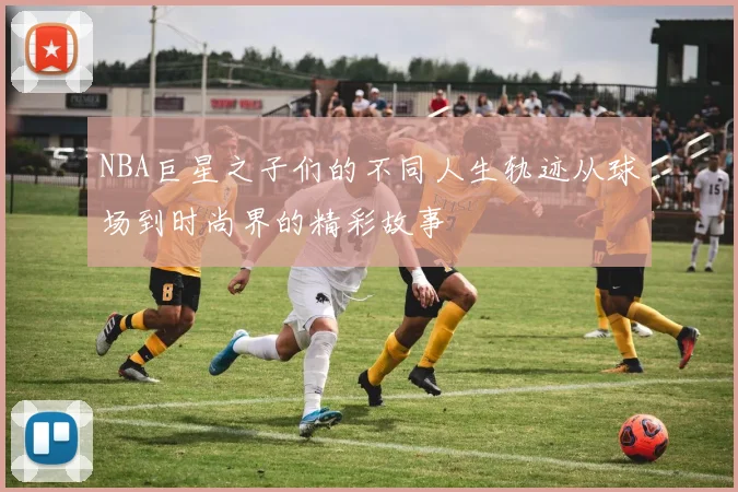 NBA巨星之子们的不同人生轨迹从球场到时尚界的精彩故事