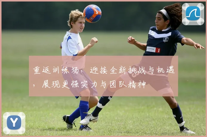 重返训练场,迎接全新挑战与机遇,展现更强实力与团队精神