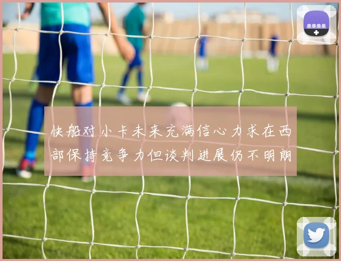 快船对小卡未来充满信心力求在西部保持竞争力但谈判进展仍不明朗