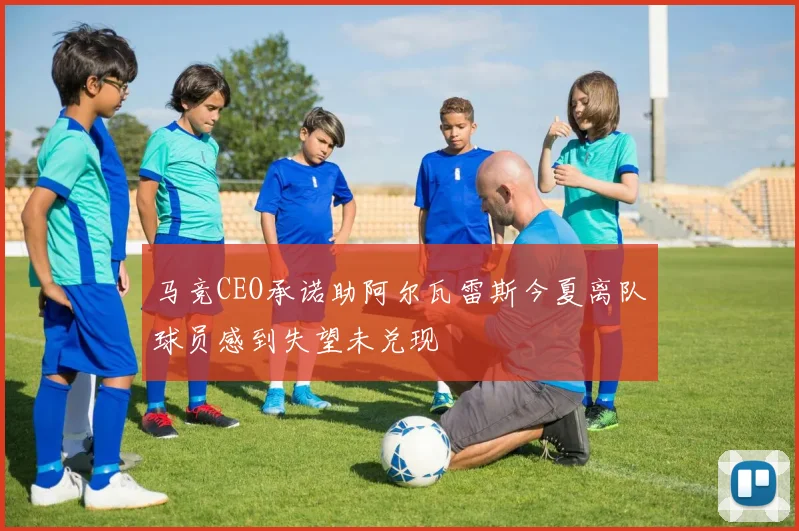 马竞CEO承诺助阿尔瓦雷斯今夏离队球员感到失望未兑现
