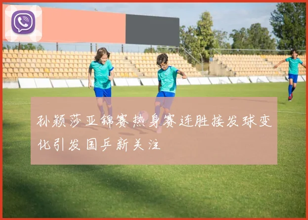孙颖莎亚锦赛热身赛连胜接发球变化引发国乒新关注
