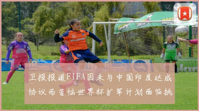 卫报报道FIFA因未与中国印度达成协议而苦恼世界杯扩军计划面临挑战