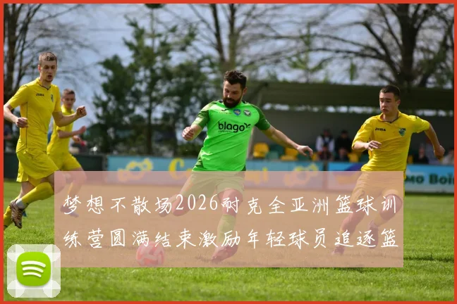梦想不散场2026耐克全亚洲篮球训练营圆满结束激励年轻球员追逐篮球梦想
