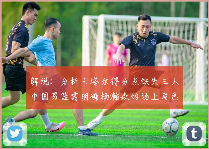 解说：分析卡塔尔得分点缺失三人中国男篮需明确杨瀚森的场上角色