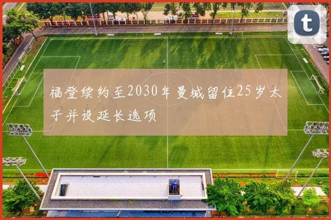 福登续约至2030年曼城留住25岁太子并设延长选项