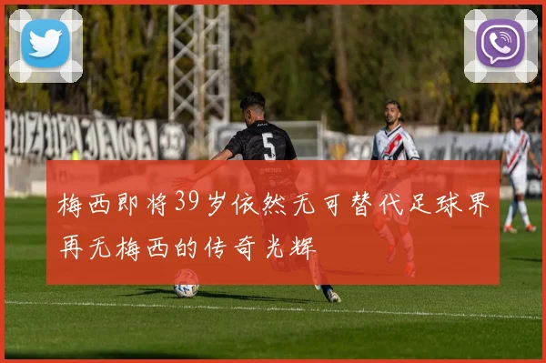 梅西即将39岁依然无可替代足球界再无梅西的传奇光辉