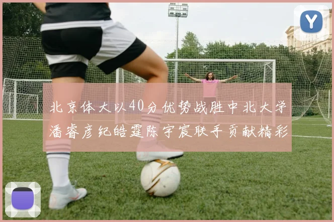 北京体大以40分优势战胜中北大学潘睿彦纪皓霆陈宇宸联手贡献精彩表现
