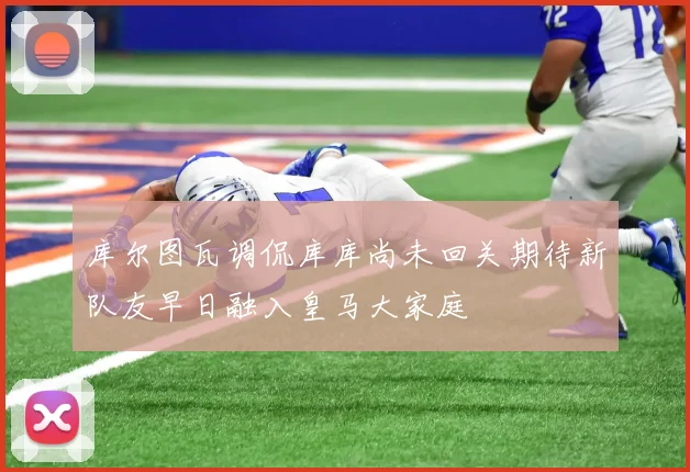 库尔图瓦调侃库库尚未回关期待新队友早日融入皇马大家庭