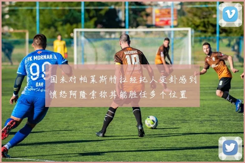 国米对帕莱斯特拉经纪人变卦感到愤怒阿隆索称其能胜任多个位置