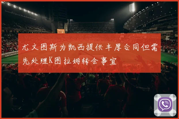 尤文图斯为凯西提供丰厚合同但需先处理K图拉姆转会事宜