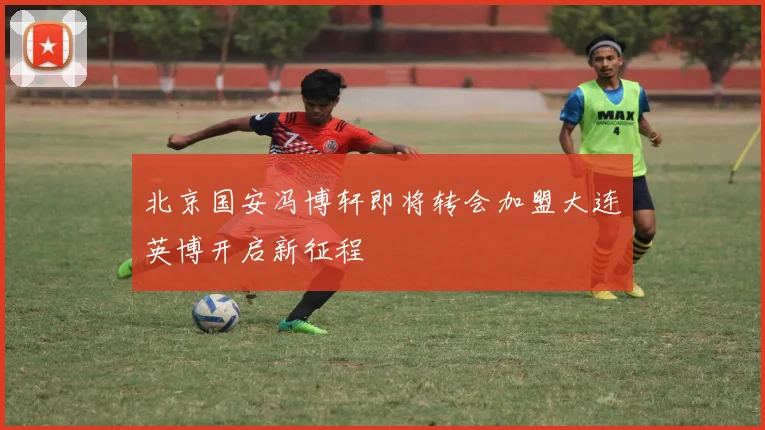 北京国安冯博轩即将转会加盟大连英博开启新征程